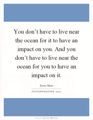 You don’t have to live near the ocean for it to have an impact on you. And you don’t have to live near the ocean for you to have an impact on it Picture Quote #1