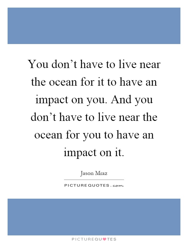 You don't have to live near the ocean for it to have an impact on you. And you don't have to live near the ocean for you to have an impact on it Picture Quote #1