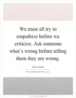We must all try to empathize before we criticize. Ask someone what’s wrong before telling them they are wrong Picture Quote #1
