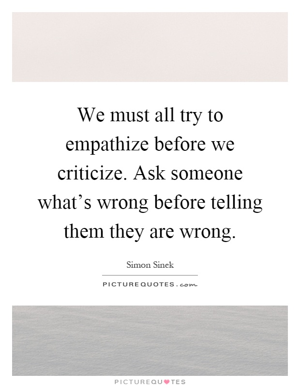 We must all try to empathize before we criticize. Ask someone what's wrong before telling them they are wrong Picture Quote #1