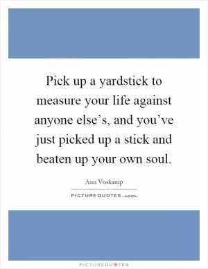 Pick up a yardstick to measure your life against anyone else’s, and you’ve just picked up a stick and beaten up your own soul Picture Quote #1