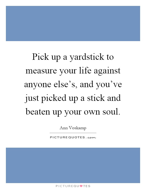 Pick up a yardstick to measure your life against anyone else's, and you've just picked up a stick and beaten up your own soul Picture Quote #1