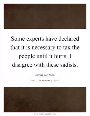 Some experts have declared that it is necessary to tax the people until it hurts. I disagree with these sadists Picture Quote #1