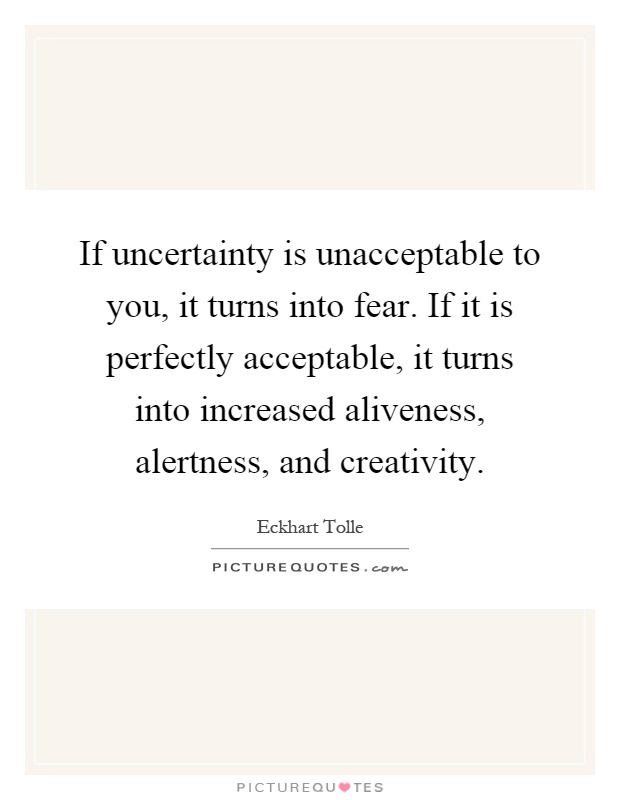 If uncertainty is unacceptable to you, it turns into fear. If it is perfectly acceptable, it turns into increased aliveness, alertness, and creativity Picture Quote #1