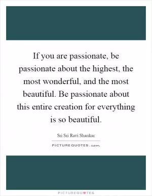 If you are passionate, be passionate about the highest, the most wonderful, and the most beautiful. Be passionate about this entire creation for everything is so beautiful Picture Quote #1
