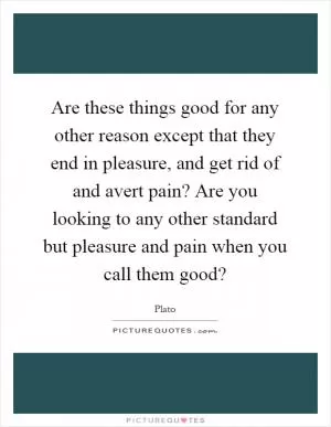 Are these things good for any other reason except that they end in pleasure, and get rid of and avert pain? Are you looking to any other standard but pleasure and pain when you call them good? Picture Quote #1