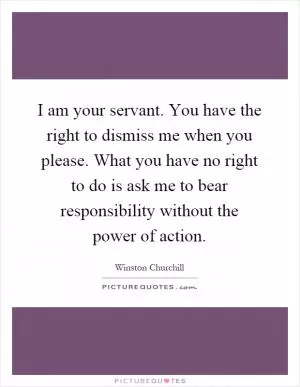 I am your servant. You have the right to dismiss me when you please. What you have no right to do is ask me to bear responsibility without the power of action Picture Quote #1