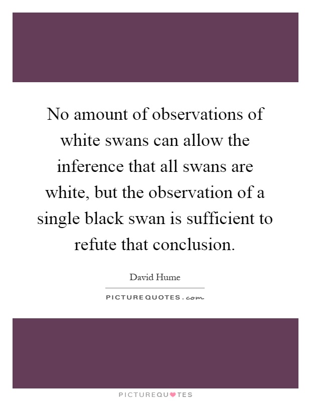 No amount of observations of white swans can allow the inference that all swans are white, but the observation of a single black swan is sufficient to refute that conclusion Picture Quote #1