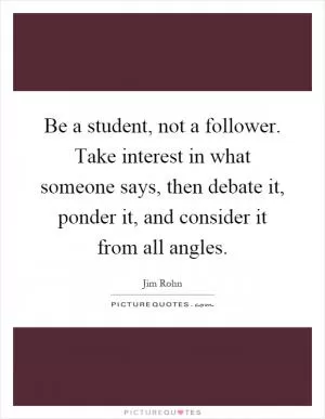 Be a student, not a follower. Take interest in what someone says, then debate it, ponder it, and consider it from all angles Picture Quote #1