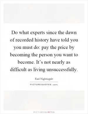 Do what experts since the dawn of recorded history have told you you must do: pay the price by becoming the person you want to become. It’s not nearly as difficult as living unsuccessfully Picture Quote #1