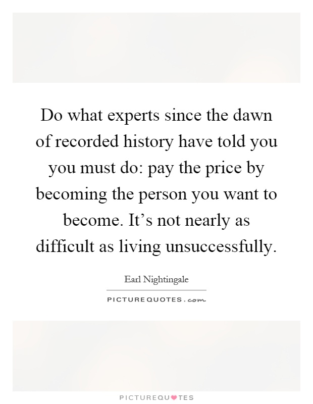 Do what experts since the dawn of recorded history have told you you must do: pay the price by becoming the person you want to become. It's not nearly as difficult as living unsuccessfully Picture Quote #1