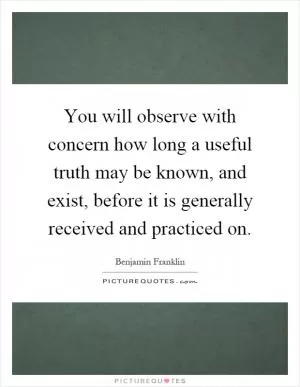 You will observe with concern how long a useful truth may be known, and exist, before it is generally received and practiced on Picture Quote #1