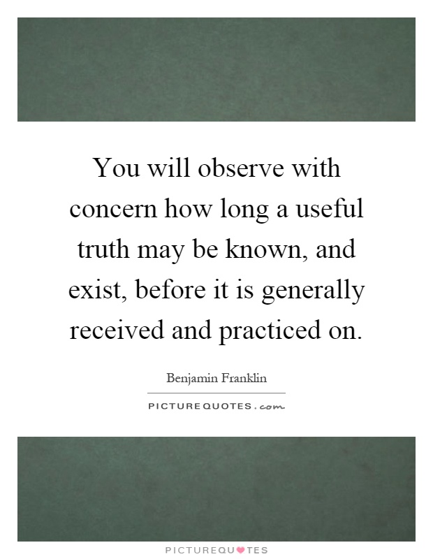 You will observe with concern how long a useful truth may be known, and exist, before it is generally received and practiced on Picture Quote #1