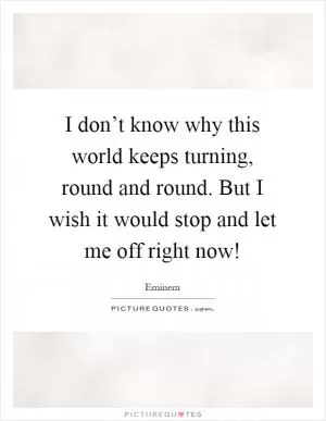 I don’t know why this world keeps turning, round and round. But I wish it would stop and let me off right now! Picture Quote #1