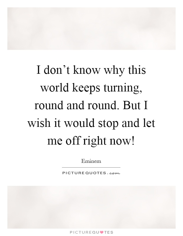 I don't know why this world keeps turning, round and round. But I wish it would stop and let me off right now! Picture Quote #1