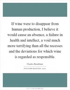 If wine were to disappear from human production, I believe it would cause an absence, a failure in health and intellect, a void much more terrifying than all the recesses and the deviations for which wine is regarded as responsible Picture Quote #1