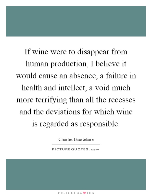 If wine were to disappear from human production, I believe it would cause an absence, a failure in health and intellect, a void much more terrifying than all the recesses and the deviations for which wine is regarded as responsible Picture Quote #1