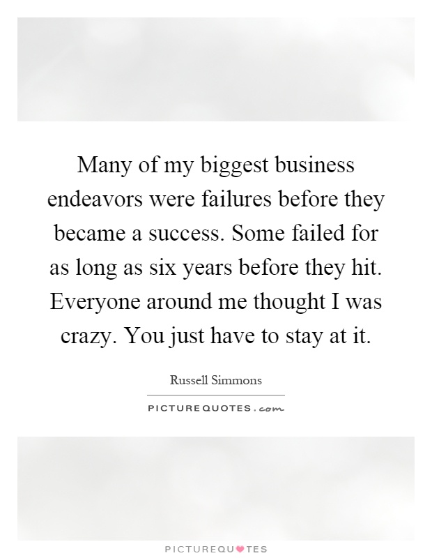 Many of my biggest business endeavors were failures before they became a success. Some failed for as long as six years before they hit. Everyone around me thought I was crazy. You just have to stay at it Picture Quote #1