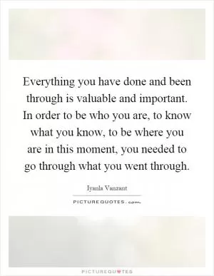 Everything you have done and been through is valuable and important. In order to be who you are, to know what you know, to be where you are in this moment, you needed to go through what you went through Picture Quote #1
