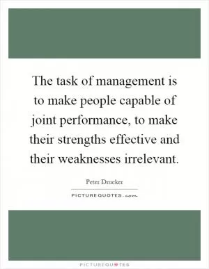 The task of management is to make people capable of joint performance, to make their strengths effective and their weaknesses irrelevant Picture Quote #1