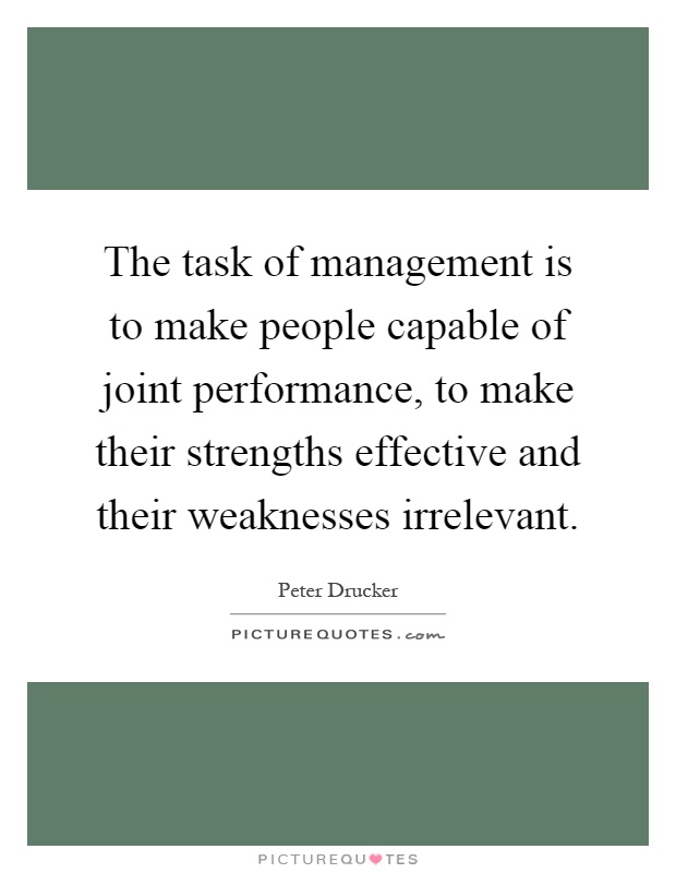 The task of management is to make people capable of joint performance, to make their strengths effective and their weaknesses irrelevant Picture Quote #1
