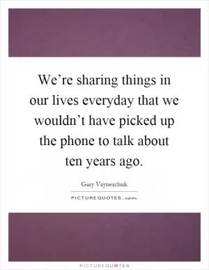 We’re sharing things in our lives everyday that we wouldn’t have picked up the phone to talk about ten years ago Picture Quote #1