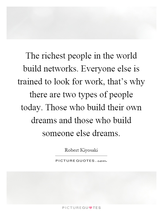 The richest people in the world build networks. Everyone else is trained to look for work, that's why there are two types of people today. Those who build their own dreams and those who build someone else dreams Picture Quote #1
