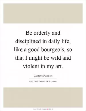 Be orderly and disciplined in daily life, like a good bourgeois, so that I might be wild and violent in my art Picture Quote #1