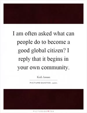 I am often asked what can people do to become a good global citizen? I reply that it begins in your own community Picture Quote #1