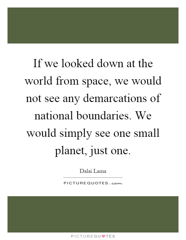 If we looked down at the world from space, we would not see any demarcations of national boundaries. We would simply see one small planet, just one Picture Quote #1