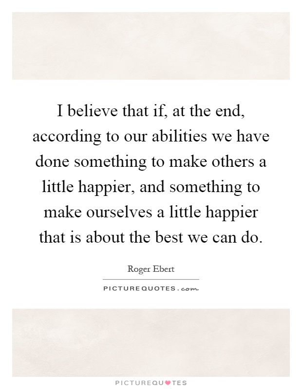 I believe that if, at the end, according to our abilities we have done something to make others a little happier, and something to make ourselves a little happier that is about the best we can do Picture Quote #1