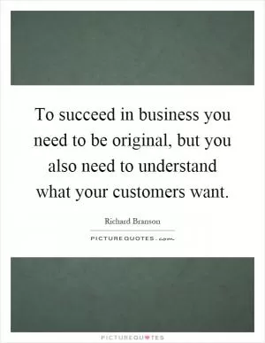 To succeed in business you need to be original, but you also need to understand what your customers want Picture Quote #1