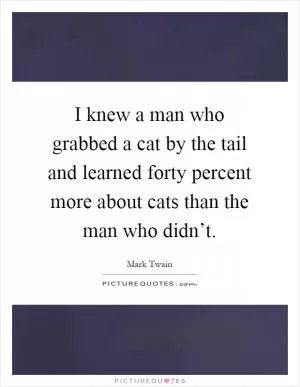 I knew a man who grabbed a cat by the tail and learned forty percent more about cats than the man who didn’t Picture Quote #1