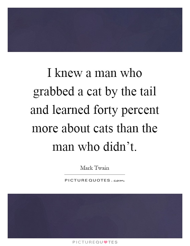I knew a man who grabbed a cat by the tail and learned forty percent more about cats than the man who didn't Picture Quote #1