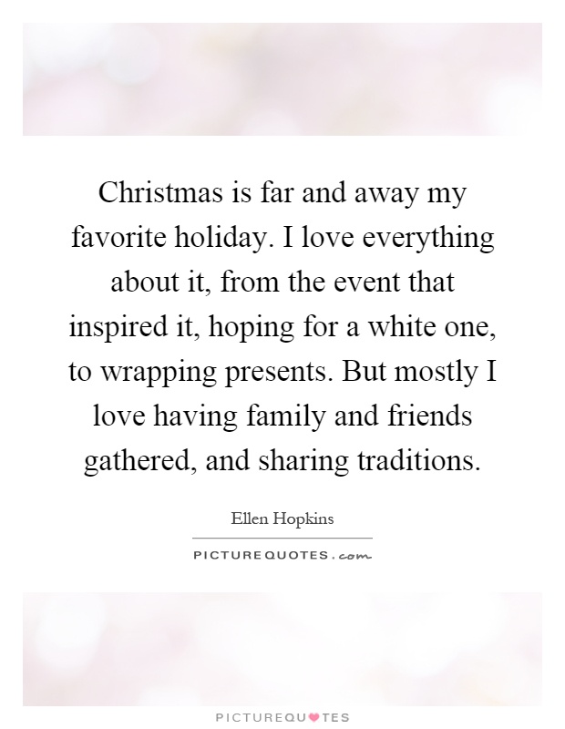 Christmas is far and away my favorite holiday. I love everything about it, from the event that inspired it, hoping for a white one, to wrapping presents. But mostly I love having family and friends gathered, and sharing traditions Picture Quote #1