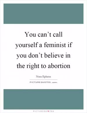 You can’t call yourself a feminist if you don’t believe in the right to abortion Picture Quote #1