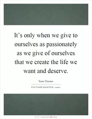 It’s only when we give to ourselves as passionately as we give of ourselves that we create the life we want and deserve Picture Quote #1