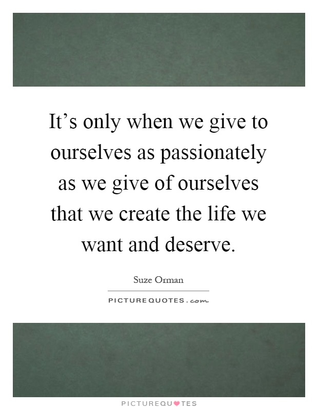 It's only when we give to ourselves as passionately as we give of ourselves that we create the life we want and deserve Picture Quote #1