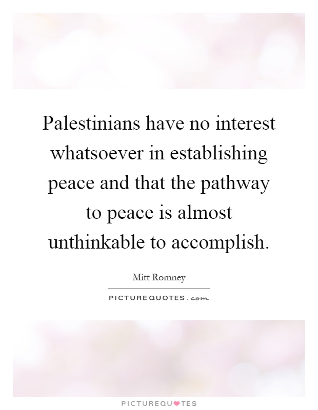 Palestinians have no interest whatsoever in establishing peace and that the pathway to peace is almost unthinkable to accomplish Picture Quote #1