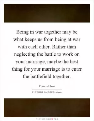 Being in war together may be what keeps us from being at war with each other. Rather than neglecting the battle to work on your marriage, maybe the best thing for your marriage is to enter the battlefield together Picture Quote #1