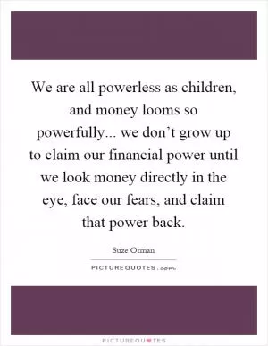 We are all powerless as children, and money looms so powerfully... we don’t grow up to claim our financial power until we look money directly in the eye, face our fears, and claim that power back Picture Quote #1