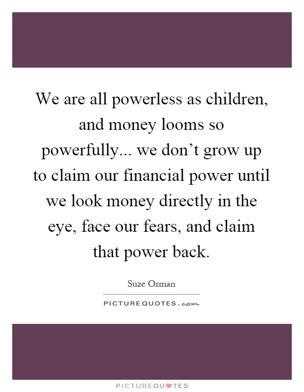 We are all powerless as children, and money looms so powerfully... we don't grow up to claim our financial power until we look money directly in the eye, face our fears, and claim that power back Picture Quote #1