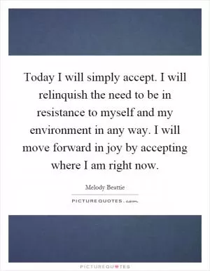 Today I will simply accept. I will relinquish the need to be in resistance to myself and my environment in any way. I will move forward in joy by accepting where I am right now Picture Quote #1