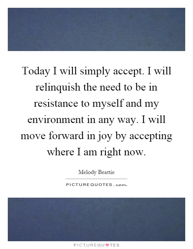 Today I will simply accept. I will relinquish the need to be in resistance to myself and my environment in any way. I will move forward in joy by accepting where I am right now Picture Quote #1