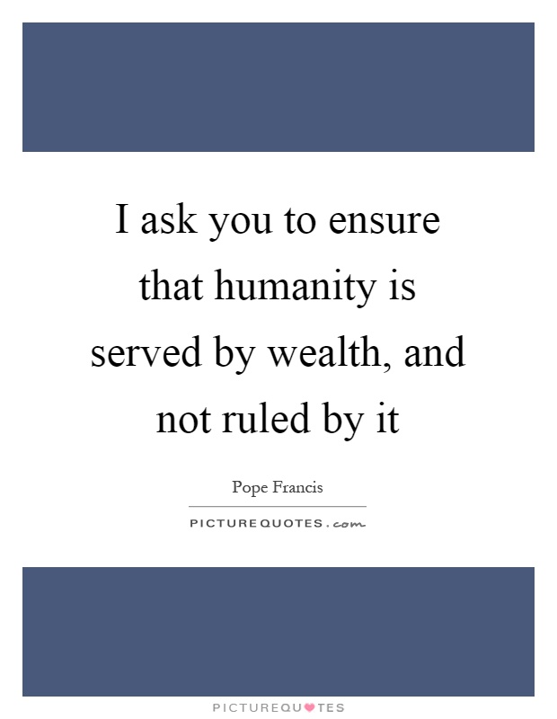 I ask you to ensure that humanity is served by wealth, and not ruled by it Picture Quote #1