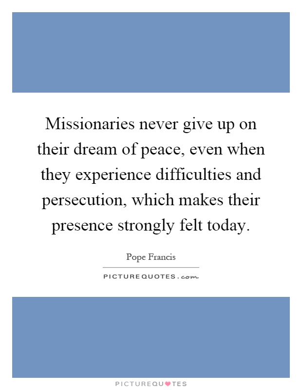 Missionaries never give up on their dream of peace, even when they experience difficulties and persecution, which makes their presence strongly felt today Picture Quote #1