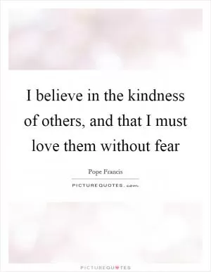 I believe in the kindness of others, and that I must love them without fear Picture Quote #1