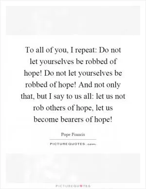 To all of you, I repeat: Do not let yourselves be robbed of hope! Do not let yourselves be robbed of hope! And not only that, but I say to us all: let us not rob others of hope, let us become bearers of hope! Picture Quote #1