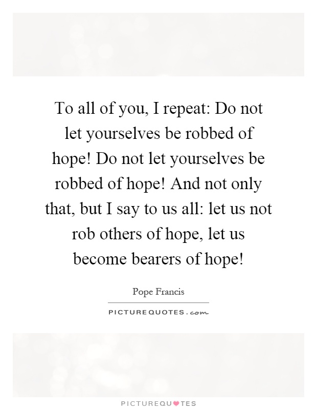 To all of you, I repeat: Do not let yourselves be robbed of hope! Do not let yourselves be robbed of hope! And not only that, but I say to us all: let us not rob others of hope, let us become bearers of hope! Picture Quote #1