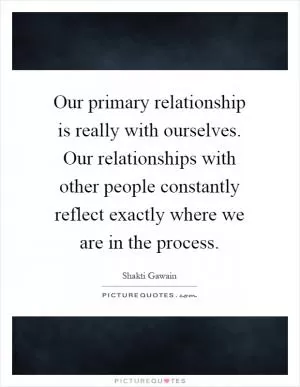 Our primary relationship is really with ourselves. Our relationships with other people constantly reflect exactly where we are in the process Picture Quote #1
